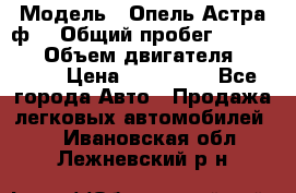  › Модель ­ Опель Астра ф  › Общий пробег ­ 347 000 › Объем двигателя ­ 1 400 › Цена ­ 130 000 - Все города Авто » Продажа легковых автомобилей   . Ивановская обл.,Лежневский р-н